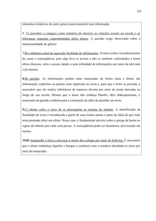 112
elementos imitativos de outro gênero para transmitir uma informação.
6. C) parodiar o cangaço como tentativa de mostrar as relações sociais na escola e as
diferenças regionais experimentadas pelos alunos. A questão exige observação sobre a
intencionalidade do gênero.
7.B) a dinâmica atual de aquisição facilitada de informações. O item avalia o reconhecimento
de causa e conseqüência, pois algo leva os jovens a não se sentirem estimulados a lerem
obras clássicas, seria o acesso rápido a uma infinidade de informações por meio da televisão
e da internet.
8.B) paródia. As informações podem estar enunciadas de forma clara e direta são
informações explícitas ou podem estar implícitas no texto e, para que o leitor as perceba, é
necessário que ele realize inferências de natureza diversa por meio de pistas deixadas ao
longo de sua escrita. Mesmo que o aluno não conheça Hamlet, obra shakespeareana, o
enunciado da questão colabora para a construção da idéia de parodiar um texto.
9.C) alertar sobre o risco de se desrespeitar as normas de trânsito. A identificação da
finalidade do texto é reconhecida a partir de uma leitura atenta e parte da idéia de que todo
texto pretende obter um efeito. Nesse caso, é fundamental advertir sobre o perigo de burlar as
regras de trânsito por estar com pressa. A conseqüência pode ser desastrosa, provocando até
mortes.
10.B) transgredir a ética e provocar a morte dos colegas por meio de bullying. É necessário
que o aluno estabeleça ligações e busque a coerência com a temática abordada no texto por
meio do enunciado.
 