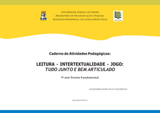 Caderno de Atividades Pedagógicas:
LEITURA - INTERTEXTUALIDADE - JOGO:
TUDO JUNTO E BEM ARTICULADO
9º ano/ Ensino Fundamental
ALESSANDRA MARIA SILVA NASCIMENTO
SÃO CRISTÓVÃO/2017
UNIVERSIDADE FEDERAL DE SERGIPE
PRÓ-REITORIA DE PÓS-GRADUAÇÃO E PESQUISA
MESTRADO PROFISSIONAL EM LETRAS (PROFLETRAS)
 