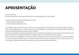 - 3 -
APRESENTAÇÃO
Querido (a) aluno (a),
Este caderno funcionará como material de apoio para o seu aprendizado e tem como objetivos:
• conhecer algumas estratégias (procedimentos) de leitura;
• consolidar o conceito de paródia;
• construir sentidos na leitura de memes.
As atividades propostas contribuem para a melhoria da sua compreensão em leitura de textos que mesclam imagens, desenhos e
frases. Vamos trabalhar juntos e conhecer técnicas para resolver problemas de compreensão e interpretação textual, tomando o
estudo da língua portuguesa mais próxima da sua realidade.
Os textos aqui analisados são representações que você precisa dominar para integrar-se ainda mais aos grupos sociais em que
circula, valorizando o contexto das mídias digitais e proporcionando um estudo da língua de forma simples.
Neste material de apoio pedagógico, você encontra conceitos, exemplos e exercícios que, relacionados ao seu universo, perfazem
um percurso de leitura necessário para seu crescimento, tudo com temas atuais e motivadores. Será um esforço conjunto: você,
seus colegas e o professor trabalharão em equipe para que o resultado seja positivo para todos.
 
