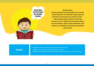 - 5 -
Paródia
- Imitação cômica ou irônica de um texto literário ou não.
- Releitura com propósito diferente da obra original.
- Alteração das palavras ou do estilo para zombar, contestar o texto consagrado.
Querido aluno,
Se você já passou por essa situação, com certeza
esteve diante de um intertexto, sendo capaz de
reconhecer a presença de um texto em outro.
Essa presença pode acontecer de diversas
maneiras, como a citação de uma pessoa célebre
ou uma paráfrase. Agora vamos aprofundar o que
você já viu, analisando os intertextos apontados
pela paródia.
 