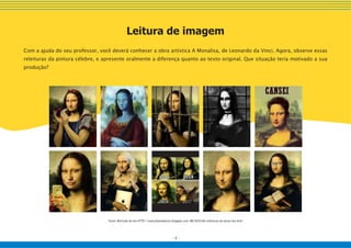 - 6 -
Leitura de imagem
Com a ajuda do seu professor, você deverá conhecer a obra artística A Monalisa, de Leonardo da Vinci. Agora, observe essas
releituras da pintura célebre, e apresente oralmente a diferença quanto ao texto original. Que situação teria motivado a sua
produção?
Fonte: Retirado do site HTTP://euevcfazendoarte.blogspot.com. BR/2010/06/releituras-da-mona-lisa.html
 