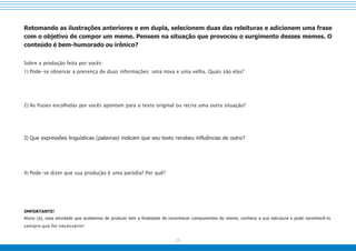 - 7 -
Retomando as ilustrações anteriores e em dupla, selecionem duas das releituras e adicionem uma frase
com o objetivo de compor um meme. Pensem na situação que provocou o surgimento desses memes. O
conteúdo é bem-humorado ou irônico?
Sobre a produção feita por vocês:
1) Pode-se observar a presença de duas informações: uma nova e uma velha. Quais são elas?
2) As frases escolhidas por vocês apontam para o texto original ou recria uma outra situação?
3) Que expressões linguísticas (palavras) indicam que seu texto recebeu influências de outro?
4) Pode-se dizer que sua produção é uma paródia? Por quê?
IMPORTANTE!
Aluno (a), essa atividade que acabamos de produzir tem a finalidade de reconhecer componentes do meme, conhece a sua estrutura e pode reconhecê-lo
sempre que for necessário!
 