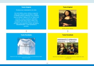 - 10 -
Texto Parodiado
Disponível em: https://quemdisse.com.br/frase/os-ultimos-serao-os-desclassificados/104876/.
Acesso em: 01 dez 2017.
Texto Parodiado
Fonte: http://www.topimagens.com.br/ semana/2047-expectativa-e-realidade.html. Acesso
em: 04 dez 2017
Texto Original
DA VINCI, Leonardo. A Monalisa.
Texto Original
Parábola dos trabalhadores da vinha
No texto bíblico, Jesus utilizou a seguinte
frase para concluir sua narrativa: “E assim,
os últimos serão os primeiros, e os primeiros
serão os últimos” (Mateus 20:16). Sobre esse
versículo, muitos estudiosos defendem
a ideia de que Deus trata a todos com
igualdade. Já no trecho abaixo, é possível
perceber uma subversão a partir da palavra
“desclassificados”, o que caracteriza a
paródia.
 