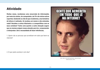 - 12 -
Atividade
Muitas vezes, recebemos uma enxurrada de informações
por meio do celular, do computador, da TV e de vários outros
suportes. Gostando ou não do que recebemos, uma tentativa
de leitura é realizada. Já recebeu um meme e não entendeu
nada? Recebeu e achou hilariante e o compartilhou com os
seus contatos? Tanto uma quanto a outra situação sugere
que os memes exigem nossa atenção para ler, compreender
e interpretar. Daí a necessidade de fazer inferências.
1. Quem são as pessoas que acreditam em tudo que leem na
internet?
2. O que pode acontecer com elas?
Fonte: https://www.unicef.org/brazil/pt Meme-Jout3.jpg.
Acesso em 20 nov. 2017
 