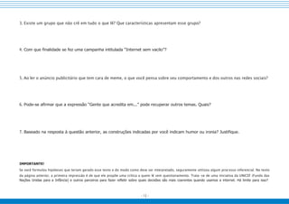 - 13 -
3. Existe um grupo que não crê em tudo o que lê? Que características apresentam esse grupo?
4. Com que finalidade se fez uma campanha intitulada “Internet sem vacilo”?
5. Ao ler o anúncio publicitário que tem cara de meme, o que você pensa sobre seu comportamento e dos outros nas redes sociais?
6. Pode-se afirmar que a expressão “Gente que acredita em...” pode recuperar outros temas. Quais?
7. Baseado na resposta à questão anterior, as construções indicadas por você indicam humor ou ironia? Justifique.
IMPORTANTE!
Se você formulou hipóteses que teriam gerado esse texto e do modo como deve ser interpretado, seguramente utilizou algum processo inferencial. No texto
da página anterior, a primeira impressão é de que ele propõe uma crítica a quem lê sem questionamento. Trata-se de uma iniciativa da UNICEF (Fundo das
Nações Unidas para a Infância) e outros parceiros para fazer refletir sobre quais decisões são mais coerentes quando usamos a internet. Há limite para isso?
 