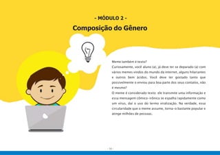 - 14 -
- MÓDULO 2 -
Composição do Gênero
Meme também é texto?
Curiosamente, você aluno (a), já deve ter se deparado (a) com
vários memes vindos do mundo da internet, alguns hilariantes
e outros bem ácidos. Você deve ter gostado tanto que
possivelmente o enviou para boa parte dos seus contatos, não
é mesmo?
O meme é considerado texto: ele transmite uma informação e
essa mensagem cômico-irônica se espalha rapidamente como
um vírus, daí o uso do termo viralização. Na verdade, essa
circularidade que o meme assume, torna-o bastante popular e
atinge milhões de pessoas.
 