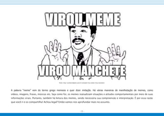 - 15 -
Fonte: http://primeirodigital.com.br/conteudo/virou-meme-vivou-manchete/
A palavra “meme” vem do termo grego memesis e quer dizer imitação. Há várias maneiras de manifestação de memes, como
vídeos, imagens, frases, músicas etc. Seja como for, os memes reatualizam situações e atitudes comportamentais por meio de suas
informações virais. Portanto, também há leitura dos memes, sendo necessária sua compreensão e interpretação. É por essa razão
que você ri e os compartilha! Achou legal? Então vamos nos aprofundar mais no assunto.
 