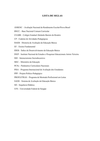 LISTA DE SIGLAS
ANRESC – Avaliação Nacional do Rendimento Escolar/Prova Brasil
BNCC – Base Nacional Comum Curricular
CEABR – Colégio Estadual Abelardo Barreto do Rosário
CP – Caderno de Atividades Pedagógicas
DAEB – Diretoria de Avaliação da Educação Básica
EF – Ensino Fundamental
IDEB – Índice de Desenvolvimento da Educação Básica
INEP – Instituto Nacional de Estudos e Pesquisas Educacionais Anísio Teixeira
ISD – Interacionismo Sociodiscursivo
MEC – Ministério da Educação
PCNs – Parâmetros Curriculares Nacionais
PISA – Programa Internacional de Avaliação dos Estudantes
PPP – Projeto Político Pedagógico
PROFLETRAS – Programa de Mestrado Profissional em Letras
SAEB – Sistema de Avaliação da Educação Básica
SD – Sequência Didática
UFS – Universidade Federal de Sergipe
 