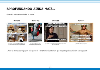 - 21 -
APROFUNDANDO AINDA MAIS...
Observe o nível de formalidade da língua!
Meme 01 Meme 02 Meme 03 Meme 04
F01: http://vivendocomoumgato.blogspot.com.
br/2013/07/vem-pra-caixa-vocetambem.html
F02: https://br.pinterest.com/
cristinadamsioc/hahaha/?lp=true
F03: https://br.pinterest.com/carolina280610/felix-bicha-
m%C3%A1/?lp=true
F04: https://me.me/t/herminia
1.Pode-se dizer que a linguagem nas figuras 01 e 02 é formal ou informal? Que traços linguísticos indicam sua resposta?
 