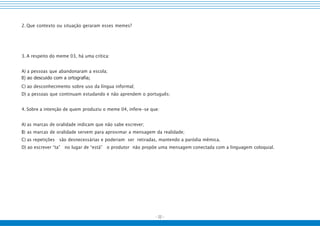 - 22 -
2. Que contexto ou situação geraram esses memes?
3. A respeito do meme 03, há uma crítica:
A) a pessoas que abandonaram a escola;
B) ao descuido com a ortografia;
C) ao desconhecimento sobre uso da língua informal;
D) a pessoas que continuam estudando e não aprendem o português;
4. Sobre a intenção de quem produziu o meme 04, infere-se que:
A) as marcas de oralidade indicam que não sabe escrever;
B) as marcas de oralidade servem para aproximar a mensagem da realidade;
C) as repetições são desnecessárias e poderiam ser retiradas, mantendo a paródia mêmica.
D) ao escrever “ta” no lugar de “está” o produtor não propõe uma mensagem conectada com a linguagem coloquial.
 