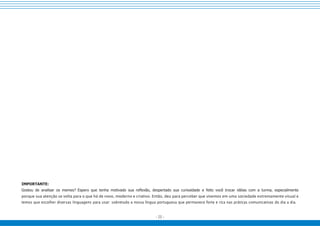 - 23 -
IMPORTANTE:
Gostou de analisar os memes? Espero que tenha motivado sua reflexão, despertado sua curiosidade e feito você trocar idéias com a turma, especialmente
porque sua atenção se volta para o que há de novo, moderno e criativo. Então, deu para perceber que vivemos em uma sociedade extremamente visual e
temos que escolher diversas linguagens para usar: sobretudo a nossa língua portuguesa que permanece forte e rica nas práticas comunicativas do dia a dia.
 