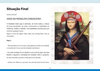 - 24 -
Situação Final
Vamos brincar?
JOGO DA MONALISA CANGACEIRA
A finalidade deste jogo é estimular, de forma lúdica, a leitura
de textos parodiados, de modo a desenvolver as habilidades de
inferência, análise e reflexão. Tais habilidades servirão para que
você leia qualquer texto.
Agora é hora do jogo!!! Mas antes de começarmos, leia as
instruções:
Fase 1
- Posicionados em um círculo, cada jogador escolhe um envelope
e só pode abri-lo ao sinal do mediador (professor);
- Em cada envelope há um desafio e uma carta do jogo: leia esse
desafio e aguarde a orientação do mediador sobre a pergunta.
Se não entendeu, levante a mão para tirar dúvidas;
- Analise em silêncio a sua carta: em uma das faces há um texto
 
