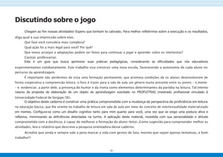 - 26 -
Discutindo sobre o jogo
Chegam ao fim nossas atividades! Espero que tenham te cativado. Para melhor refletirmos sobre a execução e os resultados,
diga qual a sua impressão sobre elas.
Que fase você considera mais complexa?
Qual ação foi a mais legal para você? Por quê?
Que novos arranjos e adaptações podem ser feitos para continuar a jogar e aprender sobre os intertextos?
Caro(a) professor(a),
Este é um guia que busca aprimorar suas práticas pedagógicas, considerando as dificuldades que nós educadores
experimentamos cotidianamente. Este trabalho visa construir uma nova escola, favorecendo a autonomia de cada aluno no
percurso da aprendizagem.
É importante não perdermos de vista uma formação permanente, que promova condições de os alunos desenvolverem de
forma cooperativa a compreensão leitora: o foco é trazer para a sala de aula um gênero muito presente entre os jovens – o meme
– e evidenciar, a partir dele, a presença do humor e da ironia como elementos determinantes da paródia na leitura. Tal intento
nasceu da proposta de elaboração de um objeto de aprendizagem suscitado no PROFLETRAS (mestrado profissional vinculado à
Universidade Federal de Sergipe/SE).
O objetivo deste caderno é construir uma prática comprometida com a mudança de perspectiva de proficiência em leitura
na educação básica, que lhe oriente no trabalho de leitura em sala de aula por meio do conceito de intertextualidade materializado
em memes. Configura-se como um desafio cognitivo tanto para mim quanto para você, uma vez que se exige uma postura ativa e
reflexiva, minimizando as deficiências detectadas na turma. A aplicação deste material, revestida com sua personalidade e atitude
comprometida com a docência, é capaz de melhorar a formação do aluno-leitor..Como sugestão para compreender melhor as
atividades, leia o relatório que descreve a pesquisa orientadora desse caderno.
Acredite que ainda e sempre vale a pena marcar a vida com gestos de luta, mesmo que sejam apenas tentativas, e bom
trabalho!!!
 