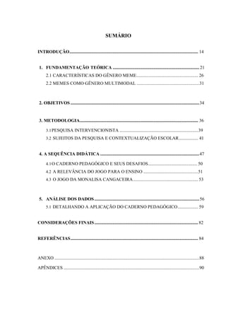 SUMÁRIO
INTRODUÇÃO................................................................................................................. 14
1. FUNDAMENTAÇÃO TEÓRICA ............................................................................ 21
2.1 CARACTERÍSTICAS DO GÊNERO MEME...................................................... 26
2.2 MEMES COMO GÊNERO MULTIMODAL .......................................................31
2. OBJETIVOS .................................................................................................................34
3. METODOLOGIA........................................................................................................ 36
3.1PESQUISA INTERVENCIONISTA .....................................................................39
3.2 SUJEITOS DA PESQUISA E CONTEXTUALIZAÇÃO ESCOLAR................. 41
4. A SEQUÊNCIA DIDÁTICA .......................................................................................47
4.1O CADERNO PEDAGÓGICO E SEUS DESAFIOS........................................... 50
4.2 A RELEVÂNCIA DO JOGO PARA O ENSINO ................................................51
4.3 O JOGO DA MONALISA CANGACEIRA......................................................... 53
5. ANÁLISE DOS DADOS ............................................................................................56
5.1 DETALHANDO A APLICAÇÃO DO CADERNO PEDAGÓGICO.................. 59
CONSIDERAÇÕES FINAIS...........................................................................................82
REFERÊNCIAS................................................................................................................ 84
ANEXO ...............................................................................................................................88
APÊNDICES .......................................................................................................................90
 