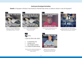 - 30 -
Cartas para Envelopes Vermelhos
Desafio: A linguagem utilizada é mais formal ou informal? Que termos ou palavras indicam o tipo de linguagem?
7 7 8 8
Disponível em http://www.imgrum.org/user/
artesdepressao/359086544/127836762453207
6316_359086 544. Acesso em: 15 set 2017.
Disponível em https://twitter.com/artes_depressao/
status/761197977914322944.
Acesso em:15 set 2017.
Disponível em http://geradormemes.com/meme/
eoxyfa. Acesso em: 15 set 2017.
Disponível em http://www.imgrum.org/user/
sabedoriaepositividade/150171 4355/1304977438346
679497_1501714 355. Acesso em: 15 set 2017.
9 9
Disponível em https://onsizzle.com/i/pocotobr-o-que-
os-olhos-na-ve-em-a-paranoia-1437145.
Acesso 15 set 2017.
Disponível em https://onsizzle.com/i/o-
que-os-olhos-nao-veem-fb-disney-ironica-
minhas-2021916. Acesso 15 set 2017.
 