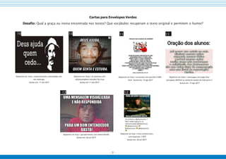 - 31 -
Cartas para Envelopes Verdes
Desafio: Qual a graça ou ironia encontrada nos textos? Que vocábulos recuperam o texto original e permitem o humor?
10 10 11 11
Disponível em: http://empresarioteen.comunidades.net/
seu-madruga.
Acesso em: 11 mai 2017
Disponível em: https://br.pinterest.com/
rafajesusmybest/estudos/?lp=true.
Acesso em 11 mai 2017.
Disponível em http://sorisomail.com/partilha/51904.
html. Acesso em: 15 ago 2017
Disponível em https://aminoapps.com/page/fnaf-
portugues/3839322/os-melhores-memes-de-fnaf-parte-3.
Acesso em: 15 ago 2017
12 12
Disponível em http://geradormemes.com/meme/8zhv0h.
Acesso em: 26 out 2017.
Disponível em http://www.revistacircuito.
com/arquivos/11979
Acesso em: 26 out 2017.
 