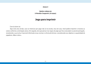 - 32 -
Anexo 2
Quebra-cabeça em
A Monalisa Cangaceira (24 peças)
Jogo para imprimir
Caro (a) aluno (a),
Aqui está uma versão, caso se interesse por jogar não só na escola, mas em casa. Você poderá imprimir e recortar as
cartas conforme a orientação anexa. Em seguida, terá que pensar nas regras do jogo que fora executado na aula de português,
envolvendo a sua turma. É possível reformular essas normas e a forma de brincar, considerando seu objetivo e a quantidade de
jogadores. Mãos à obra...
 
