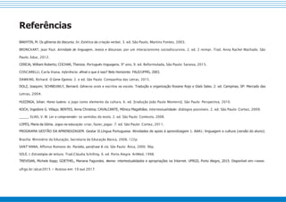 Referências
BAKHTIN, M. Os gêneros do discurso. In: Estética da criação verbal. 3. ed. São Paulo, Martins Fontes, 2003.
BRONCKART, Jean Paul. Atividade de linguagem, textos e discursos: por um interacionismo sociodiscursivo. 2. ed. 2 reimpr. Trad. Anna Rachel Machado. São
Paulo, Educ, 2012.
CEREJA, William Roberto; COCHAR, Thereza. Português linguagens, 9º ano, 9. ed. Reformulada, São Paulo: Saraiva, 2015.
COSCARELLI, Carla Viana. Inferência: afinal o que é isso? Belo Horizonte: FALE/UFMG, 2003.
DAWKINS, Richard. O Gene Egoísta. 2. e ed. São Paulo: Companhia das Letras, 2015.
DOLZ, Joaquim; SCHNEUWLY, Bernard. Gêneros orais e escritos na escola. Tradução e organização Roxane Rojo e Glaís Sales. 2. ed. Campinas, SP: Mercado das
Letras, 2004.
HUIZINGA, Johan. Homo ludens: o jogo como elemento da cultura. 6. ed. [tradução João Paulo Monteiro]. São Paulo: Perspectiva, 2010.
KOCH, Ingedore G. Villaça; BENTES, Anna Christina; CAVALCANTE, Mônica Magalhães. Intertextualidade: diálogos possíveis. 2. ed. São Paulo: Cortez, 2009.
; ELIAS, V. M. Ler e compreender: os sentidos do texto. 2. ed. São Paulo: Contexto, 2008.
LOPES, Maria da Glória. Jogos na educação: criar, fazer, jogar. 7. ed. São Paulo: Cortez, 2011.
PROGRAMA GESTÃO DA APRENDIZAGEM. Gestar II.Língua Portuguesa: Atividades de apoio à aprendizagem 1. AAA1: linguagem e cultura (versão do aluno).
Brasília: Ministério da Educação, Secretaria da Educação Básica, 2008, 122p.
SANT’ANNA, Affonso Romano de. Paródia, paráfrase & cia. São Paulo: Ática, 2000. 96p.
SOLÉ, I. Estratégias de leitura. Trad.Cláudia Schilling. 6. ed. Porto Alegre: ArtMed, 1998.
TREVISAN, Michele Kapp; GOETHEL, Mariana Fagundes. Meme: intertextualidades e apropriações na Internet. UFRGS, Porto Alegre, 2015. Disponível em:<www.
ufrgs.br/alcar2015 > Acesso em: 10 out 2017.
 