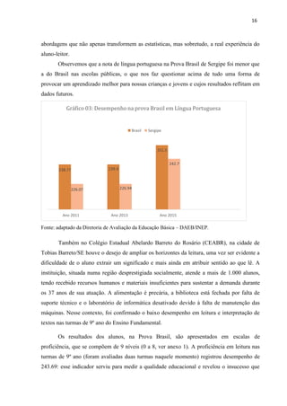 16
abordagens que não apenas transformem as estatísticas, mas sobretudo, a real experiência do
aluno-leitor.
Observemos que a nota de língua portuguesa na Prova Brasil de Sergipe foi menor que
a do Brasil nas escolas públicas, o que nos faz questionar acima de tudo uma forma de
provocar um aprendizado melhor para nossas crianças e jovens e cujos resultados reflitam em
dados futuros.
Fonte: adaptado da Diretoria de Avaliação da Educação Básica – DAEB/INEP.
Também no Colégio Estadual Abelardo Barreto do Rosário (CEABR), na cidade de
Tobias Barreto/SE houve o desejo de ampliar os horizontes da leitura, uma vez ser evidente a
dificuldade de o aluno extrair um significado e mais ainda em atribuir sentido ao que lê. A
instituição, situada numa região desprestigiada socialmente, atende a mais de 1.000 alunos,
tendo recebido recursos humanos e materiais insuficientes para sustentar a demanda durante
os 37 anos de sua atuação. A alimentação é precária, a biblioteca está fechada por falta de
suporte técnico e o laboratório de informática desativado devido à falta de manutenção das
máquinas. Nesse contexto, foi confirmado o baixo desempenho em leitura e interpretação de
textos nas turmas de 9º ano do Ensino Fundamental.
Os resultados dos alunos, na Prova Brasil, são apresentados em escalas de
proficiência, que se compõem de 9 níveis (0 a 8, ver anexo 1). A proficiência em leitura nas
turmas de 9º ano (foram avaliadas duas turmas naquele momento) registrou desempenho de
243.69: esse indicador serviu para medir a qualidade educacional e revelou o insucesso que
Gráfico 03: Desempenho na prova Brasil em Língua Portuguesa
Brasil Sergipe
Ano 2011 Ano 2013 Ano 2015
226.07 226.94
239.4
238.77
242.7
251.5
 