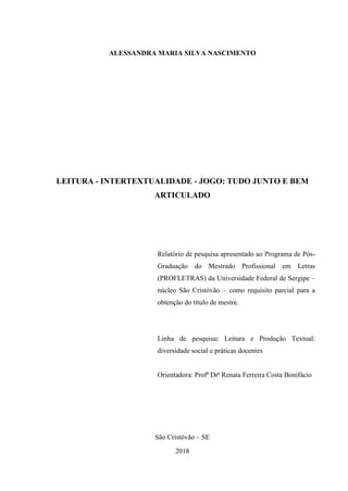 ALESSANDRA MARIA SILVA NASCIMENTO
LEITURA - INTERTEXTUALIDADE - JOGO: TUDO JUNTO E BEM
ARTICULADO
Relatório de pesquisa apresentado ao Programa de Pós-
Graduação do Mestrado Profissional em Letras
(PROFLETRAS) da Universidade Federal de Sergipe –
núcleo São Cristóvão – como requisito parcial para a
obtenção do título de mestre.
Linha de pesquisa: Leitura e Produção Textual:
diversidade social e práticas docentes
Orientadora: Profª Drª Renata Ferreira Costa Bonifácio
São Cristóvão – SE
2018
 