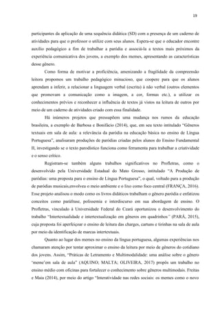 19
participantes da aplicação de uma sequência didática (SD) com a presença de um caderno de
atividades para que o professor o utilize com seus alunos. Espera-se que o educador encontre
auxílio pedagógico a fim de trabalhar a paródia e associá-la a textos mais próximos da
experiência comunicativa dos jovens, a exemplo dos memes, apresentando as características
desse gênero.
Como forma de motivar a proficiência, amenizando a fragilidade da compreensão
leitora propomos um trabalho pedagógico minucioso, que coopere para que os alunos
aprendam a inferir, a relacionar a linguagem verbal (escrita) à não verbal (outros elementos
que promovam a comunicação como a imagem, a cor, formas etc.), a utilizar os
conhecimentos prévios e reconhecer a influência de textos já vistos na leitura de outros por
meio de um caderno de atividades criado com essa finalidade.
Há inúmeros projetos que pressupõem uma mudança nos rumos da educação
brasileira, a exemplo de Barbosa e Bonifácio (2014), que, em seu texto intitulado “Gêneros
textuais em sala de aula: a relevância da paródia na educação básica no ensino de Língua
Portuguesa”, analisaram produções de paródias criadas pelos alunos do Ensino Fundamental
II, investigando se o texto parodístico funciona como ferramenta para trabalhar a criatividade
e o senso crítico.
Registram-se também alguns trabalhos significativos no Profletras, como o
desenvolvido pela Universidade Estadual do Mato Grosso, intitulado “A Produção de
paródias: uma proposta para o ensino de Língua Portuguesa”, o qual, voltado para a produção
de paródias musicais,envolveu o meio ambiente e o lixo como foco central (FRANÇA, 2016).
Esse projeto analisou o modo como os livros didáticos trabalham o gênero paródia e enfatizou
conceitos como paráfrase, polissemia e interdiscurso em sua abordagem de ensino. O
Profletras, vinculado à Universidade Federal do Ceará oportunizou o desenvolvimento do
trabalho “Intertextualidade e intertextualização em gêneros em quadrinhos” (PARÁ, 2015),
cuja proposta foi aperfeiçoar o ensino de leitura das charges, cartuns e tirinhas na sala de aula
por meio da identificação de marcas intertextuais.
Quanto ao lugar dos memes no ensino da língua portuguesa, algumas experiências nos
chamaram atenção por tentar aproximar o ensino da leitura por meio de gêneros do cotidiano
dos jovens. Assim, “Práticas de Letramento e Multimodalidade: uma análise sobre o gênero
‘meme’em sala de aula” (AQUINO; MALTA; OLIVEIRA, 2017) propôs um trabalho no
ensino médio com oficinas para fortalecer o conhecimento sobre gêneros multimodais. Freitas
e Maia (2014), por meio do artigo “Interatividade nas redes sociais: os memes como o novo
 