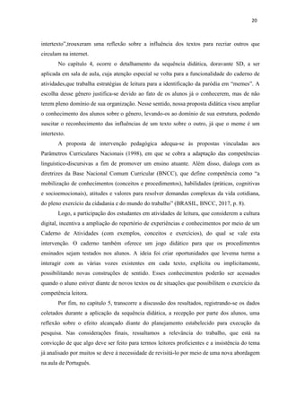 20
intertexto”,trouxeram uma reflexão sobre a influência dos textos para recriar outros que
circulam na internet.
No capítulo 4, ocorre o detalhamento da sequência didática, doravante SD, a ser
aplicada em sala de aula, cuja atenção especial se volta para a funcionalidade do caderno de
atividades,que trabalha estratégias de leitura para a identificação da paródia em “memes”. A
escolha desse gênero justifica-se devido ao fato de os alunos já o conhecerem, mas de não
terem pleno domínio de sua organização. Nesse sentido, nossa proposta didática visou ampliar
o conhecimento dos alunos sobre o gênero, levando-os ao domínio de sua estrutura, podendo
suscitar o reconhecimento das influências de um texto sobre o outro, já que o meme é um
intertexto.
A proposta de intervenção pedagógica adequa-se às propostas vinculadas aos
Parâmetros Curriculares Nacionais (1998), em que se cobra a adaptação das competências
linguístico-discursivas a fim de promover um ensino atuante. Além disso, dialoga com as
diretrizes da Base Nacional Comum Curricular (BNCC), que define competência como “a
mobilização de conhecimentos (conceitos e procedimentos), habilidades (práticas, cognitivas
e socioemocionais), atitudes e valores para resolver demandas complexas da vida cotidiana,
do pleno exercício da cidadania e do mundo do trabalho” (BRASIL, BNCC, 2017, p. 8).
Logo, a participação dos estudantes em atividades de leitura, que considerem a cultura
digital, incentiva a ampliação do repertório de experiências e conhecimentos por meio de um
Caderno de Atividades (com exemplos, conceitos e exercícios), do qual se vale esta
intervenção. O caderno também oferece um jogo didático para que os procedimentos
ensinados sejam testados nos alunos. A ideia foi criar oportunidades que levema turma a
interagir com as várias vozes existentes em cada texto, explícita ou implicitamente,
possibilitando novas construções de sentido. Esses conhecimentos poderão ser acessados
quando o aluno estiver diante de novos textos ou de situações que possibilitem o exercício da
competência leitora.
Por fim, no capítulo 5, transcorre a discussão dos resultados, registrando-se os dados
coletados durante a aplicação da sequência didática, a recepção por parte dos alunos, uma
reflexão sobre o efeito alcançado diante do planejamento estabelecido para execução da
pesquisa. Nas considerações finais, ressaltamos a relevância do trabalho, que está na
convicção de que algo deve ser feito para termos leitores proficientes e a insistência do tema
já analisado por muitos se deve à necessidade de revisitá-lo por meio de uma nova abordagem
na aula de Português.
 