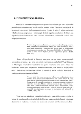 21
1. FUNDAMENTAÇÃO TEÓRICA
O ato de ler corresponde ao processo de apreensão da realidade que cerca o indivíduo
por meio do texto escrito, mas não diz respeito somente a isso. Trata-se da interpretação do
pensamento expresso por símbolos da escrita com a vivência do leitor. A leitura envolve um
trabalho ativo de compreensão e interpretação do texto a partir dos objetivos do leitor, suas
expectativas e seu conhecimento sobre o assunto. Nesse sentido, Solé defende a leitura numa
perspectiva interativa:
A leitura é o processo mediante o qual se compreende a linguagem escrita.
Nesta compreensão intervêm tanto o texto, sua forma e conteúdo, como o
leitor, suas expectativas e conhecimentos prévios. Para ler necessitamos,
simultaneamente, manejar com destreza as habilidades de decodificação e
aportar ao texto nossos objetivos, idéias e experiências prévias. (SOLÉ,
1998, p.23)
Logo, o leitor não está só diante do texto, uma vez que integra uma comunidade
consumidora de textos, o que torna conveniente realizarmos o que Leffa (1999, p.13) chama
de “abordagens conciliadoras que tentem não apenas conciliar o texto com o leitor, mas
descrever a leitura como um processo interativo/transacional, com ênfase na relação com o
outro”. Isso permite focalizarmos o leitor, o contexto e outras variáveis, bem como as
mudanças decorrentes dessa conciliação:
A leitura não é vista como um processo isolado, mas estudada dentro de um
contexto maior em que o leitor transaciona com o autor através do texto,
num contexto específico com intenções específicas (Goodman,1994, p.814).
Esse processo de transação caracteriza-se por causar mudanças em todos os
elementos envolvidos. Muda o autor na medida em que vai escrevendo o
texto, muda o leitor na medida em que o vai lendo e muda também o texto,
tanto durante a escrita como durante a leitura. O texto, em outras palavras, é
construído não só pelo autor ao produzi-lo, mas também pelo leitor ao lê-lo.
(LEFFA, 1999, p. 29)
Vê-se que uma abordagem transacional ou interativa pode colaborar para o ensino da
leitura, de maneira que fomenta a inclusão do leitor em sua comunidade, fazendo-o participar
ativamente da produção e consumo dos textos que costumam circular socialmente. Para
 