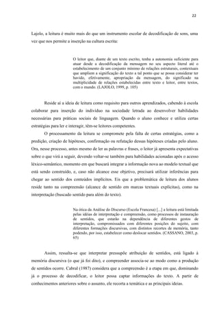 22
Lajolo, a leitura é muito mais do que um instrumento escolar de decodificação de sons, uma
vez que nos permite a inserção na cultura escrita:
O leitor que, diante de um texto escrito, tenha a autonomia suficiente para
atuar desde a decodificação da mensagem no seu aspecto literal até o
estabelecimento de um conjunto mínimo de relações estruturais, contextuais
que ampliem a significação do texto a tal ponto que se possa considerar ter
havido, efetivamente, apropriação da mensagem, do significado na
multiplicidade de relações estabelecidas entre texto e leitor, entre textos,
com o mundo. (LAJOLO, 1999, p. 105)
Reside aí a ideia de leitura como requisito para outros aprendizados, cabendo à escola
colaborar para inserção do indivíduo na sociedade letrada ao desenvolver habilidades
necessárias para práticas sociais de linguagem. Quando o aluno conhece e utiliza certas
estratégias para ler e interagir, têm-se leitores competentes.
O processamento da leitura se compromete pela falta de certas estratégias, como a
predição, criação de hipóteses, confirmação ou refutação dessas hipóteses criadas pelo aluno.
Ora, nesse processo, antes mesmo de ler as palavras e frases, o leitor já apresenta expectativas
sobre o que virá a seguir, devendo voltar-se também para habilidades acionadas após o acesso
léxico-semântico, momento em que buscará integrar a informação nova ao modelo textual que
está sendo construído, e, caso não alcance esse objetivo, precisará utilizar inferências para
chegar ao sentido dos conteúdos implícitos. Eis que a problemática de leitura dos alunos
reside tanto na compreensão (alcance de sentido em marcas textuais explícitas), como na
interpretação (buscado sentido para além do texto).
Na ótica da Análise do Discurso (Escola Francesa) [...] a leitura está limitada
pelas idéias de interpretação e compreensão, como processos de instauração
de sentidos, que estarão na dependência de diferentes gestos de
interpretação, compromissados com diferentes posições do sujeito, com
diferentes formações discursivas, com distintos recortes de memória, tanto
podendo, por isso, estabelecer como deslocar sentidos. (CASSANO, 2003, p.
65)
Assim, ressalta-se que interpretar pressupõe atribuição de sentidos, está ligado à
memória discursiva (o que já foi dito), e compreender associa-se ao modo como a produção
de sentidos ocorre. Cabral (1987) considera que a compreensão é a etapa em que, dominando
já o processo de decodificar, o leitor possa captar informações do texto. A partir de
conhecimentos anteriores sobre o assunto, ele recorta a temática e as principais ideias.
 