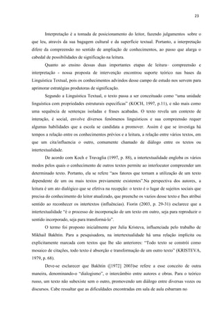 23
Interpretação é a tomada de posicionamento do leitor, fazendo julgamentos sobre o
que leu, através da sua bagagem cultural e da superfície textual. Portanto, a interpretação
difere da compreensão no sentido de ampliação de conhecimentos, ao passo que alarga o
cabedal de possibilidades de significação na leitura.
Quanto ao ensino dessas duas importantes etapas de leitura– compreensão e
interpretação - nossa proposta de intervenção encontrou suporte teórico nas bases da
Linguística Textual, pois os conhecimentos advindos desse campo de estudo nos servem para
aprimorar estratégias produtoras de significação.
Segundo a Linguística Textual, o texto passa a ser conceituado como “uma unidade
linguística com propriedades estruturais específicas” (KOCH, 1997, p.11), e não mais como
uma sequência de sentenças isoladas e frases acabadas. O texto revela um contexto de
interação, é social, envolve diversos fenômenos linguísticos e sua compreensão requer
algumas habilidades que a escola se candidata a promover. Assim é que se investiga há
tempos a relação entre os conhecimentos prévios e a leitura, a relação entre vários textos, em
que um cita/influencia o outro, comumente chamado de diálogo entre os textos ou
intertextualidade.
De acordo com Koch e Travaglia (1997, p. 88), a intertextualidade engloba os vários
modos pelos quais o conhecimento de outros textos permite ao interlocutor compreender um
determinado texto. Portanto, ela se refere “aos fatores que tornam a utilização de um texto
dependente de um ou mais textos previamente existentes”.Na perspectiva dos autores, a
leitura é um ato dialógico que se efetiva na recepção: o texto é o lugar de sujeitos sociais que
precisa do conhecimento do leitor atualizado, que preenche os vazios desse texto e lhes atribui
sentido ao reconhecer os intertextos (influências). Fiorin (2003, p. 29-31) esclarece que a
intertextualidade “é o processo de incorporação de um texto em outro, seja para reproduzir o
sentido incorporado, seja para transformá-lo”.
O termo foi proposto inicialmente por Julia Kristeva, influenciada pelo trabalho de
Mikhail Bakhtin. Para a pesquisadora, na intertextualidade há uma relação implícita ou
explicitamente marcada com textos que lhe são anteriores: “Todo texto se constrói como
mosaico de citações, todo texto é absorção e transformação de um outro texto” (KRISTEVA,
1979, p. 68).
Deve-se esclarecer que Bakhtin ([1972] 2003)se refere a esse conceito de outra
maneira, denominando-o “dialogismo”, o intercâmbio entre autores e obras. Para o teórico
russo, um texto não subexiste sem o outro, promovendo um diálogo entre diversas vozes ou
discursos. Cabe ressaltar que as dificuldades encontradas em sala de aula esbarram no
 