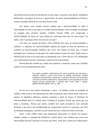 24
desconhecimento por parte dos professores no que tange a conceitos como gênero, dialogismo
bakhitiniano, que,apesar de motivar o aparecimento do termo intertextualidade por Kristeva,
assume conotação diferente do tema aqui desenvolvido.
Em síntese, esses estudos textuais supõem que a intertextualidade se refere à
materialidade do texto e que pode ser tomada intencionalmente como estratégia de produção
ou recepção para construir sentidos. Também Genette (2006, p.8) compreende a
intertextualidade em termos de “uma relação de co-presença entre dois ou vários textos”, ou
ainda, como “a presença efetiva de um texto em outro”.
Com base nos estudos de Koch e Elias (2008),há dois tipos de intertextualidade, a
explícita e a implícita. Na intertextualidade explícita há citação da fonte do intertexto, ao
contrário da intertextualidade implícita, que ocorre sem citação da fonte, pois o locutor
pressupõe que o intertexto já faça parte dos conhecimentos textuais do leitor. Sendo assim, a
identificação de uma ou de outra pode ser prejudicada caso o leitor não leve em consideração
seus conhecimentos prévios, construídos a partir de textos precedentes.
Bortoni-Ricardo ressalta que, quanto mais implícito o intertexto, maior será o trabalho
cognitivo de sua recuperação pelo leitor:
Isso implica partilhar conhecimentos de outras produções que permeiam o
ambiente cultural e social. Essa forma de diálogo intertextual, também
conhecida como polifonia, relaciona-se à memória discursiva do enunciador
e do leitor na leitura compreensiva. Desencadeia-se uma apropriação de tipos
textuais diversos promovendo o diálogo entre textos atuais e antigos.
(BORTONI-RICARDO, 2012, p. 209)
Se um texto está sempre relacionado a outros e tal diálogo auxilia na produção de
sentidos, então torna-se um instrumento nas mãos do professor para formar alunos reflexivos,
capazes de identificar diferentes sentidos existentes a partir da leitura. O fenômeno da
intertextualidade pode ser tomado como estratégia do produtor textual, que espera que seu
leitor a reconheça. Mesmo que muitos sentidos não sejam perceptíveis num primeiro
momento e que exista uma multiplicidade de compreensões possíveis, o professor, por meio
da mediação pedagógica, estimula (ou pelo menos deveria) a leitura de forma consciente.
Koch e Elias (2008) fazem uma interessante observação: no interior de resumos,
citações, canções ou paródias há referências a outros textos. Isso confirma que existe uma
anterioridade discursiva presente nos textos que lemos. Além disso, aponta um conhecimento
 