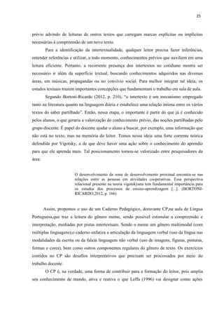 25
prévio advindo de leituras de outros textos que carregam marcas explícitas ou implícitas
necessárias à compreensão de um novo texto.
Para a identificação da intertextualidade, qualquer leitor precisa fazer inferências,
entender referências e utilizar, a todo momento, conhecimentos prévios que auxiliem em uma
leitura eficiente. Portanto, a recorrente presença dos intertextos no cotidiano mostra ser
necessário ir além da superfície textual, buscando conhecimentos adquiridos nas diversas
áreas, em músicas, propagandas ou no convívio social. Para melhor integrar tal ideia, os
estudos textuais trazem importantes concepções que fundamentam o trabalho em sala de aula.
Segundo Bortoni-Ricardo (2012, p. 210), “o intertexto é um mecanismo empregado
tanto na literatura quanto na linguagem diária e estabelece uma relação íntima entre os vários
textos do saber partilhado”. Então, nessa etapa, o importante é partir do que já é conhecido
pelos alunos, o que geraria a valorização do conhecimento prévio, das noções partilhadas pelo
grupo discente. É papel do docente ajudar o aluno a buscar, por exemplo, uma informação que
não está no texto, mas na memória do leitor. Temos nessa ideia uma forte corrente teórica
defendida por Vigotsky, a de que deve haver uma ação sobre o conhecimento do aprendiz
para que ele aprenda mais. Tal posicionamento tornou-se valorizado entre pesquisadores da
área:
O desenvolvimento da zona de desenvolvimento proximal encontra-se nas
relações entre as pessoas em atividades cooperativas. Essa perspectiva
relacional presente na teoria vigotskyana tem fundamental importância para
os estudos dos processos de ensino-aprendizagem [...]. (BORTONI-
RICARDO,2012, p. 166)
Assim, propomos o uso de um Caderno Pedagógico, doravante CP,na aula de Língua
Portuguesa,que traz a leitura do gênero meme, sendo possível estimular a compreensão e
interpretação, mediadas por pistas intertextuais. Sendo o meme um gênero multimodal (com
múltiplas linguagens),o caderno enfatiza a articulação da linguagem verbal (uso da língua nas
modalidades da escrita ou da fala)à linguagem não verbal (uso de imagens, figuras, pinturas,
formas e cores), bem como outros componentes regulares do gênero de texto. Os exercícios
contidos no CP são desafios interpretativos que precisam ser processados por meio do
trabalho docente.
O CP é, na verdade, uma forma de contribuir para a formação do leitor, pois amplia
seu conhecimento de mundo, ativa e reativa o que Leffa (1996) vai designar como ações
 