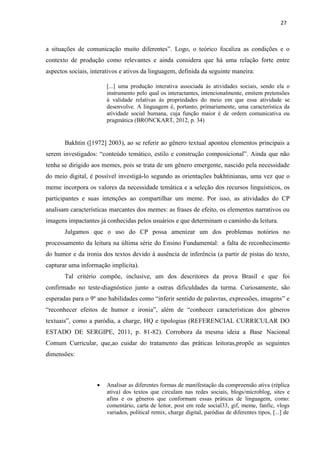 27
a situações de comunicação muito diferentes”. Logo, o teórico focaliza as condições e o
contexto de produção como relevantes e ainda considera que há uma relação forte entre
aspectos sociais, interativos e ativos da linguagem, definida da seguinte maneira:
[...] uma produção interativa associada às atividades sociais, sendo ela o
instrumento pelo qual os interactantes, intencionalmente, emitem pretensões
à validade relativas às propriedades do meio em que essa atividade se
desenvolve. A linguagem é, portanto, primariamente, uma característica da
atividade social humana, cuja função maior é de ordem comunicativa ou
pragmática (BRONCKART, 2012, p. 34)
Bakhtin ([1972] 2003), ao se referir ao gênero textual apontou elementos principais a
serem investigados: “conteúdo temático, estilo e construção composicional”. Ainda que não
tenha se dirigido aos memes, pois se trata de um gênero emergente, nascido pela necessidade
do meio digital, é possível investigá-lo segundo as orientações bakhtinianas, uma vez que o
meme incorpora os valores da necessidade temática e a seleção dos recursos linguísticos, os
participantes e suas intenções ao compartilhar um meme. Por isso, as atividades do CP
analisam características marcantes dos memes: as frases de efeito, os elementos narrativos ou
imagens impactantes já conhecidas pelos usuários e que determinam o caminho da leitura.
Julgamos que o uso do CP possa amenizar um dos problemas notórios no
processamento da leitura na última série do Ensino Fundamental: a falta de reconhecimento
do humor e da ironia dos textos devido à ausência de inferência (a partir de pistas do texto,
capturar uma informação implícita).
Tal critério compõe, inclusive, um dos descritores da prova Brasil e que foi
confirmado no teste-diagnóstico junto a outras dificuldades da turma. Curiosamente, são
esperadas para o 9º ano habilidades como “inferir sentido de palavras, expressões, imagens” e
“reconhecer efeitos de humor e ironia”, além de “conhecer características dos gêneros
textuais”, como a paródia, a charge, HQ e tipologias (REFERENCIAL CURRICULAR DO
ESTADO DE SERGIPE, 2011, p. 81-82). Corrobora da mesma ideia a Base Nacional
Comum Curricular, que,ao cuidar do tratamento das práticas leitoras,propõe as seguintes
dimensões:
 Analisar as diferentes formas de manifestação da compreensão ativa (réplica
ativa) dos textos que circulam nas redes sociais, blogs/microblog, sites e
afins e os gêneros que conformam essas práticas de linguagem, como:
comentário, carta de leitor, post em rede social33, gif, meme, fanfic, vlogs
variados, political remix, charge digital, paródias de diferentes tipos, [...] de
 