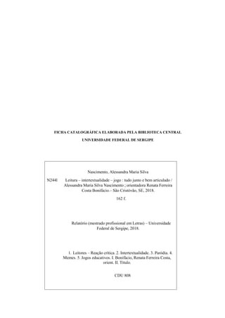 Nascimento, Alessandra Maria Silva
N244l Leitura – intertextualidade – jogo : tudo junto e bem articulado /
Alessandra Maria Silva Nascimento ; orientadora Renata Ferreira
Costa Bonifácio.– São Cristóvão, SE, 2018.
162 f.
Relatório (mestrado profissional em Letras) – Universidade
Federal de Sergipe, 2018.
1. Leitores – Reação crítica. 2. Intertextualidade. 3. Paródia. 4.
Memes. 5. Jogos educativos. I. Bonifácio, Renata Ferreira Costa,
orient. II. Título.
CDU 808
FICHA CATALOGRÁFICA ELABORADA PELA BIBLIOTECA CENTRAL
UNIVERSIDADE FEDERAL DE SERGIPE
 
