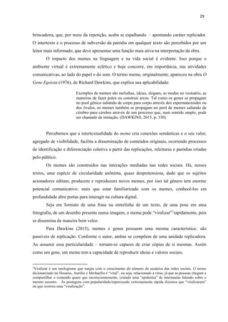 29
brincadeira, que, por meio da repetição, acaba se espalhando – apontando caráter replicador.
O intertexto e o processo de subversão da paródia em qualquer texto são percebidos por um
leitor mais informado, que deve apresentar uma função mais ativa na interpretação da obra.
O impacto dos memes na linguagem e na vida social é evidente. Isso porque o
ambiente virtual é extremamente eclético e hoje concorre, em importância, nas atividades
comunicativas, ao lado do papel e do som. O termo meme, originalmente, apareceu na obra O
Gene Egoísta (1976), de Richard Dawkins, que explica sua aplicabilidade:
Exemplos de memes são melodias, ideias, slogans, as modas no vestuário, as
maneiras de fazer potes ou construir arcos. Tal como os genes se propagam
no pool gênico saltando de corpo para corpo através dos espermatozoides ou
dos óvulos, os memes também se propagam no pool de memes saltando de
cérebro para cérebro através de um processo que, num sentido amplo, pode
ser chamado de imitação. (DAWKINS, 2015, p. 330)
Percebemos que a intertextualidade do meme cria conexões semânticas e o seu valor,
agregado de visibilidade, facilita a disseminação de conteúdos originais, ocorrendo processos
de identificação e diferenciação coletiva a partir das replicações, releituras e paródias criadas
pelo público.
Os memes são construídos nas interações mediadas nas redes sociais. Há, nesses
textos, uma espécie de circularidade anônima, quase despretensiosa, dado que os sujeitos
acionadores editam, produzem e reproduzem novos memes, por isso tal gênero tem enorme
potencial comunicativo: mais que estar familiarizado com os memes, conhecê-los em
profundidade abre portas para interagir na cultura digital.
Seja em formato de uma frase na entrelinha de um texto, de uma pose em uma
fotografia, de um desenho presente numa imagem, o meme pode “viralizar”1
rapidamente, pois
se dissemina de maneira bem veloz.
Para Dawkins (2015), memes e genes possuem uma mesma característica: são
passíveis de replicação. Conforme o autor, ambas se compõem de uma unidade replicadora.
Ao assumir essa particularidade – tornam-se capazes de criar cópias de si mesmas. Assim
como um gene, um meme tem a capacidade de reproduzir ideias e valores sociais.
1
Viralizar é um neologismo que surgiu com o crescimento do número de usuários das redes sociais. O termo
dicionarizado no Houaiss, Aurélio e Michaellis é “viral”, ou seja, relacionado a vírus, já que as pessoas chegam a
compartilhar o conteúdo quase que inconscientemente, criando uma “epidemia” de internautas falando sobre o
mesmo assunto. Às postagens com popularidade/repercussão extremamente rápida dizemos que “viralizaram”
ou que ocorreu uma “viralização”.
 