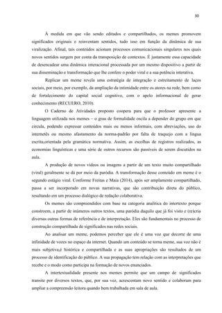 30
À medida em que vão sendo editados e compartilhados, os memes promovem
significados originais e reinventam sentidos, tudo isso em função da dinâmica de sua
viralização. Afinal, tais conteúdos acionam processos comunicacionais singulares nos quais
novos sentidos surgem por conta da transposição de contextos. É justamente essa capacidade
de desencadear uma dinâmica interacional processada por um mesmo dispositivo a partir de
sua disseminação e transformação que lhe confere o poder viral e a sua potência interativa.
Replicar um meme revela uma estratégia de integração e estreitamento de laços
sociais, por meio, por exemplo, da ampliação da intimidade entre os atores na rede, bem como
de fortalecimento do capital social cognitivo, com o apelo informacional de gerar
conhecimento (RECUERO, 2010).
O Caderno de Atividades proposto coopera para que o professor apresente a
linguagem utilizada nos memes – o grau de formalidade oscila a depender do grupo em que
circula, podendo expressar conteúdos mais ou menos informais, com abreviações, uso do
internetês ou mesmo afastamento da norma-padrão por falta de traquejo com a língua
escrita,orientada pela gramática normativa. Assim, as escolhas de registros realizados, as
economias linguísticas e uma série de outros recursos são passíveis de serem discutidos na
aula.
A produção de novos vídeos ou imagens a partir de um texto muito compartilhado
(viral) geralmente se dá por meio da paródia. A transformação desse conteúdo em meme é o
segundo estágio viral. Conforme Freitas e Maia (2014), após ser amplamente compartilhado,
passa a ser incorporado em novas narrativas, que são contribuição direta do público,
resultando em um processo dialógico de redação colaborativa.
Os memes são compreendidos com base na categoria analítica do intertexto porque
constroem, a partir de inúmeros outros textos, uma paródia daquilo que já foi visto e (re)cria
diversas outras formas de referência e de interpretação. Eles são fundamentais no processo de
construção compartilhada de significados nas redes sociais.
Ao analisar um meme, podemos perceber que ele é uma voz que decorre de uma
infinidade de vozes no espaço da internet. Quando um conteúdo se torna meme, sua voz não é
mais subjetiva,é histórica e compartilhada e as suas apropriações são resultados de um
processo de identificação do público. A sua propagação tem relação com as interpretações que
recebe e o modo como participa na formação de novos enunciados.
A intertextualidade presente nos memes permite que um campo de significados
transite por diversos textos, que, por sua vez, acrescentam novo sentido e colaboram para
ampliar a compreensão leitora quando bem trabalhada em sala de aula.
 