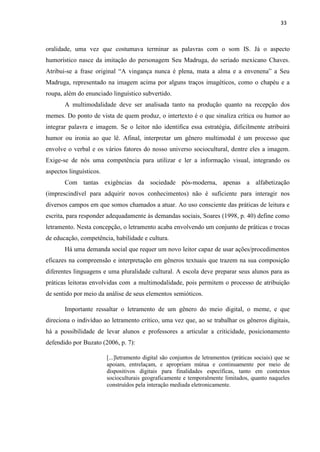 33
oralidade, uma vez que costumava terminar as palavras com o som IS. Já o aspecto
humorístico nasce da imitação do personagem Seu Madruga, do seriado mexicano Chaves.
Atribui-se a frase original “A vingança nunca é plena, mata a alma e a envenena” a Seu
Madruga, representado na imagem acima por alguns traços imagéticos, como o chapéu e a
roupa, além do enunciado linguístico subvertido.
A multimodalidade deve ser analisada tanto na produção quanto na recepção dos
memes. Do ponto de vista de quem produz, o intertexto é o que sinaliza crítica ou humor ao
integrar palavra e imagem. Se o leitor não identifica essa estratégia, dificilmente atribuirá
humor ou ironia ao que lê. Afinal, interpretar um gênero multimodal é um processo que
envolve o verbal e os vários fatores do nosso universo sociocultural, dentre eles a imagem.
Exige-se de nós uma competência para utilizar e ler a informação visual, integrando os
aspectos linguísticos.
Com tantas exigências da sociedade pós-moderna, apenas a alfabetização
(imprescindível para adquirir novos conhecimentos) não é suficiente para interagir nos
diversos campos em que somos chamados a atuar. Ao uso consciente das práticas de leitura e
escrita, para responder adequadamente às demandas sociais, Soares (1998, p. 40) define como
letramento. Nesta concepção, o letramento acaba envolvendo um conjunto de práticas e trocas
de educação, competência, habilidade e cultura.
Há uma demanda social que requer um novo leitor capaz de usar ações/procedimentos
eficazes na compreensão e interpretação em gêneros textuais que trazem na sua composição
diferentes linguagens e uma pluralidade cultural. A escola deve preparar seus alunos para as
práticas leitoras envolvidas com a multimodalidade, pois permitem o processo de atribuição
de sentido por meio da análise de seus elementos semióticos.
Importante ressaltar o letramento de um gênero do meio digital, o meme, e que
direciona o indivíduo ao letramento crítico, uma vez que, ao se trabalhar os gêneros digitais,
há a possibilidade de levar alunos e professores a articular a criticidade, posicionamento
defendido por Buzato (2006, p. 7):
[...]letramento digital são conjuntos de letramentos (práticas sociais) que se
apoiam, entrelaçam, e apropriam mútua e continuamente por meio de
dispositivos digitais para finalidades específicas, tanto em contextos
socioculturais geograficamente e temporalmente limitados, quanto naqueles
construídos pela interação mediada eletronicamente.
 