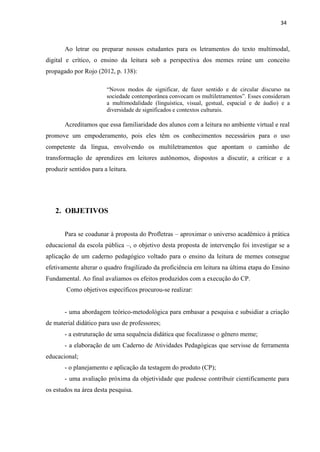 34
Ao letrar ou preparar nossos estudantes para os letramentos do texto multimodal,
digital e crítico, o ensino da leitura sob a perspectiva dos memes reúne um conceito
propagado por Rojo (2012, p. 138):
“Novos modos de significar, de fazer sentido e de circular discurso na
sociedade contemporânea convocam os multiletramentos”. Esses consideram
a multimodalidade (linguística, visual, gestual, espacial e de áudio) e a
diversidade de significados e contextos culturais.
Acreditamos que essa familiaridade dos alunos com a leitura no ambiente virtual e real
promove um empoderamento, pois eles têm os conhecimentos necessários para o uso
competente da língua, envolvendo os multiletramentos que apontam o caminho de
transformação de aprendizes em leitores autônomos, dispostos a discutir, a criticar e a
produzir sentidos para a leitura.
2. OBJETIVOS
Para se coadunar à proposta do Profletras – aproximar o universo acadêmico à prática
educacional da escola pública –, o objetivo desta proposta de intervenção foi investigar se a
aplicação de um caderno pedagógico voltado para o ensino da leitura de memes consegue
efetivamente alterar o quadro fragilizado da proficiência em leitura na última etapa do Ensino
Fundamental. Ao final avaliamos os efeitos produzidos com a execução do CP.
Como objetivos específicos procurou-se realizar:
- uma abordagem teórico-metodológica para embasar a pesquisa e subsidiar a criação
de material didático para uso de professores;
- a estruturação de uma sequência didática que focalizasse o gênero meme;
- a elaboração de um Caderno de Atividades Pedagógicas que servisse de ferramenta
educacional;
- o planejamento e aplicação da testagem do produto (CP);
- uma avaliação próxima da objetividade que pudesse contribuir cientificamente para
os estudos na área desta pesquisa.
 
