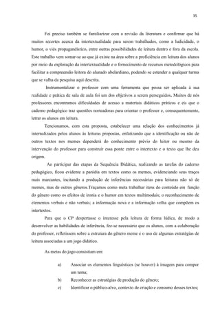 35
Foi preciso também se familiarizar com a revisão da literatura e confirmar que há
muitos recortes acerca da intertextualidade para serem trabalhados, como a ludicidade, o
humor, o viés propagandístico, entre outras possibilidades de leitura dentro e fora da escola.
Este trabalho vem somar-se ao que já existe na área sobre a proficiência em leitura dos alunos
por meio da exploração da intertextualidade e o fornecimento de recursos metodológicos para
facilitar a compreensão leitora do alunado abelardiano, podendo se estender a qualquer turma
que se valha da pesquisa aqui descrita.
Instrumentalizar o professor com uma ferramenta que possa ser aplicada à sua
realidade e prática de sala de aula foi um dos objetivos a serem perseguidos. Muitos de nós
professores encontramos dificuldades de acesso a materiais didáticos práticos e eis que o
caderno pedagógico traz questões norteadoras para orientar o professor e, consequentemente,
letrar os alunos em leitura.
Tencionamos, com esta proposta, estabelecer uma relação dos conhecimentos já
internalizados pelos alunos às leituras propostas, enfatizando que a identificação ou não de
outros textos nos memes dependerá do conhecimento prévio do leitor ou mesmo da
intervenção do professor para construir essa ponte entre o intertexto e o texto que lhe deu
origem.
Ao participar das etapas da Sequência Didática, realizando as tarefas do caderno
pedagógico, ficou evidente a paródia em textos como os memes, evidenciando seus traços
mais marcantes, incitando a produção de inferências necessárias para leituras não só de
memes, mas de outros gêneros.Traçamos como meta trabalhar itens do conteúdo em função
do gênero como os efeitos de ironia e o humor em textos multimodais; o reconhecimento de
elementos verbais e não verbais; a informação nova e a informação velha que compõem os
intertextos.
Para que o CP despertasse o interesse pela leitura de forma lúdica, de modo a
desenvolver as habilidades de inferência, fez-se necessário que os alunos, com a colaboração
do professor, refletissem sobre a estrutura do gênero meme e o uso de algumas estratégias de
leitura associadas a um jogo didático.
As metas do jogo consistiam em:
a) Associar os elementos linguísticos (se houver) à imagem para compor
um tema;
b) Reconhecer as estratégias de produção do gênero;
c) Identificar o público-alvo, contexto de criação e consumo desses textos;
 