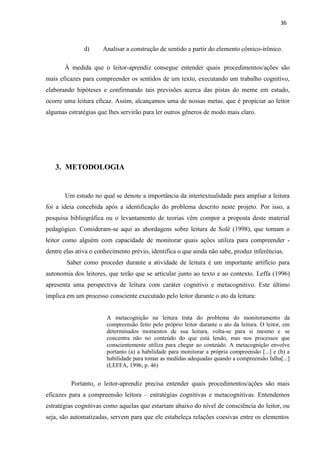 36
d) Analisar a construção de sentido a partir do elemento cômico-irônico.
À medida que o leitor-aprendiz consegue entender quais procedimentos/ações são
mais eficazes para compreender os sentidos de um texto, executando um trabalho cognitivo,
elaborando hipóteses e confirmando tais previsões acerca das pistas do meme em estudo,
ocorre uma leitura eficaz. Assim, alcançamos uma de nossas metas, que é propiciar ao leitor
algumas estratégias que lhes servirão para ler outros gêneros de modo mais claro.
3. METODOLOGIA
Um estudo no qual se denote a importância da intertextualidade para ampliar a leitura
foi a ideia concebida após a identificação do problema descrito neste projeto. Por isso, a
pesquisa bibliográfica ou o levantamento de teorias vêm compor a proposta deste material
pedagógico. Consideram-se aqui as abordagens sobre leitura de Solé (1998), que tomam o
leitor como alguém com capacidade de monitorar quais ações utiliza para compreender -
dentre elas ativa o conhecimento prévio, identifica o que ainda não sabe, produz inferências.
Saber como proceder durante a atividade de leitura é um importante artifício para
autonomia dos leitores, que terão que se articular junto ao texto e ao contexto. Leffa (1996)
apresenta uma perspectiva de leitura com caráter cognitivo e metacognitivo. Este último
implica em um processo consciente executado pelo leitor durante o ato da leitura:
A metacognição na leitura trata do problema do monitoramento da
compreensão feito pelo próprio leitor durante o ato da leitura. O leitor, em
determinados momentos de sua leitura, volta-se para si mesmo e se
concentra não no conteúdo do que está lendo, mas nos processos que
conscientemente utiliza para chegar ao conteúdo. A metacognição envolve
portanto (a) a habilidade para monitorar a própria compreensão [...] e (b) a
habilidade para tomar as medidas adequadas quando a compreensão falha[...]
(LEFFA, 1996, p. 46)
Portanto, o leitor-aprendiz precisa entender quais procedimentos/ações são mais
eficazes para a compreensão leitora – estratégias cognitivas e metacognitivas. Entendemos
estratégias cognitivas como aquelas que estariam abaixo do nível de consciência do leitor, ou
seja, são automatizadas, servem para que ele estabeleça relações coesivas entre os elementos
 