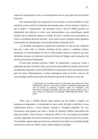 37
sequenciais que permeiam o texto, e as metacognitivas como as que exigem um envolvimento
consciente.
Essa automonitoração da compreensão do texto durante a leitura possibilita ao leitor
selecionar, avaliar, persistir ou abandonar determinadas ações, a fim de alcançar o objetivo a
que se propôs. A metacognição, cuja abordagem Lucia e Hocevar (2008) justificam ser
fundamental, pois refere-se ao modo como autocontrolamos nossa aprendizagem, aponta
medidas que nos permitem capturar os sentidos do texto, a maneira como preenchemos os
vazios ou retomamos discursos anteriores. Assim, ações em que os próprios alunos aprendem
a autorregular suas aprendizagens vão ocorrendo durante a aplicação do CP.
As atividades metacognitivas, quando bem exploradas em sala de aula, colaboram
para que o aluno infira os sentidos, reconheça diversos gêneros e estabeleça relações,
percebendo as intencionalidades do texto em dada situação discursiva. Espera-se que essas
habilidades, presentes no referencial curricular do Estado de Sergipe, sejam alcançadas com
eficiência já no Ensino Fundamental.
O leitor pode monitorar possíveis “falhas” de compreensão e corrigi-las. Assim, a
capacidade que temos de refletir sobre o que fazemos pode também nos ajudar a desenvolver
procedimentos adequados e resolver dificuldades na compreensão leitora encontradas por boa
parte dos alunos. Propositalmente, o caráter metacognitivo pode ser levado à sala de aula
como estratégia mediacional por parte dos principais agentes de letramento, ou seja, dos
[...]professores em formação inicial ou continuada, que utilizam de forma
independente, flexível e consciente as práticas socialmente legitimadas dos
usos da escrita. O professor, enquanto agente de letramento, deve
desenvolver estratégias adequadas para que seus alunos tenham acesso a
uma cultura de letramento diversificada. (BORTONI-RICARDO, 2012,
p.24)
Nesse caso, o trabalho docente requer práticas que lhe ajudem a ampliar, nos
estudantes,a compreensão e a interpretação do texto escrito, de modo a identificar os seus
conhecimentos prévios e, assim, planejar conteúdos e atividades adequados. Por isso,
selecionamos uma proposta que segue o modelo de Sequência Didática apresentado pelo
grupo de Genebra –Dolz, Noverraz e Schneuwly (2004, p. 97): um conjunto de atividades
escolares organizadas, de maneira sistemática, em torno de um gênero textual oral ou escrito.
Tais atividades seguem etapas que promovem o domínio de um gênero em uma dada situação
comunicativa a partir de 3 fatores: leitura, análise linguística e produção.
 