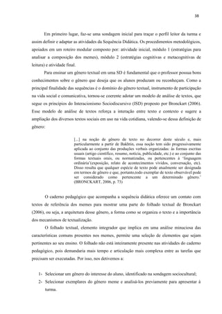 38
Em primeiro lugar, faz-se uma sondagem inicial para traçar o perfil leitor da turma e
assim definir e adaptar as atividades da Sequência Didática. Os procedimentos metodológicos,
apoiados em um roteiro modular composto por: atividade inicial, módulo 1 (estratégias para
analisar a composição dos memes), módulo 2 (estratégias cognitivas e metacognitivas de
leitura) e atividade final.
Para ensinar um gênero textual em uma SD é fundamental que o professor possua bons
conhecimentos sobre o gênero que deseja que os alunos produzam ou reconheçam. Como a
principal finalidade das sequências é o domínio do gênero textual, instrumento de participação
na vida social e comunicativa, tornou-se coerente adotar um modelo de análise de textos, que
segue os princípios do Interacionismo Sociodiscursivo (ISD) proposto por Bronckart (2006).
Esse modelo de análise de textos reforça a interação entre texto e contexto e sugere a
ampliação dos diversos textos sociais em uso na vida cotidiana, valendo-se dessa definição de
gênero:
[...] na noção de gênero de texto no decorrer deste século e, mais
particularmente a partir de Bakhtin, essa noção tem sido progressivamente
aplicada ao conjunto das produções verbais organizadas: às formas escritas
usuais (artigo científico, resumo, notícia, publicidade, etc.) e ao conjunto das
formas textuais orais, ou normatizadas, ou pertencentes à ‘linguagem
ordinária’(exposição, relato de acontecimentos vividos, conversação, etc).
Disso resulta que qualquer espécie de texto pode atualmente ser designada
em termos de gênero e que, portanto,todo exemplar de texto observável pode
ser considerado como pertencente a um determinado gênero.’
(BRONCKART, 2006, p. 73)
O caderno pedagógico que acompanha a sequência didática oferece um contato com
textos de referência dos memes para mostrar uma parte do folhado textual de Bronckart
(2006), ou seja, a arquitetura desse gênero, a forma como se organiza o texto e a importância
dos mecanismos de textualização.
O folhado textual, elemento integrador que implica em uma análise minuciosa das
características comuns presentes nos memes, permite uma seleção de elementos que sejam
pertinentes ao seu ensino. O folhado não está inteiramente presente nas atividades do caderno
pedagógico, pois demandaria mais tempo e articulação mais complexa entre as tarefas que
precisam ser executadas. Por isso, nos detivemos a:
1- Selecionar um gênero do interesse do aluno, identificado na sondagem sociocultural;
2- Selecionar exemplares do gênero meme e analisá-los previamente para apresentar à
turma.
 