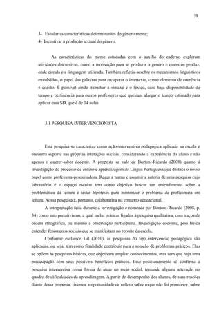 39
3- Estudar as características determinantes do gênero meme;
4- Incentivar a produção textual do gênero.
As características do meme estudadas com o auxílio do caderno exploram
atividades discursivas, como a motivação para se produzir o gênero e quem os produz,
onde circula e a linguagem utilizada. Também refletiu-sesobre os mecanismos linguísticos
envolvidos, o papel das palavras para recuperar o intertexto, como elemento de coerência
e coesão. É possível ainda trabalhar a sintaxe e o léxico, caso haja disponibilidade de
tempo e pertinência para outros professores que queiram alargar o tempo estimado para
aplicar essa SD, que é de 04 aulas.
3.1 PESQUISA INTERVENCIONISTA
Esta pesquisa se caracteriza como ação-interventiva pedagógica aplicada na escola e
encontra suporte nas próprias interações sociais, considerando a experiência do aluno e não
apenas o querer-saber docente. A proposta se vale de Bortoni-Ricardo (2008) quanto à
investigação do processo de ensino e aprendizagem de Língua Portuguesa,que destaca o nosso
papel como professora-pesquisadora. Reger a turma e assumir a autoria de uma pesquisa cujo
laboratório é o espaço escolar tem como objetivo buscar um entendimento sobre a
problemática de leitura e testar hipóteses para minimizar o problema de proficiência em
leitura. Nossa pesquisa é, portanto, colaborativa no contexto educacional.
A interpretação feita durante a investigação é nomeada por Bortoni-Ricardo (2008, p.
34) como interpretativismo, a qual inclui práticas ligadas à pesquisa qualitativa, com traços de
ordem etnográfica, ou mesmo a observação participante. Investigação coerente, pois busca
entender fenômenos sociais que se manifestam no recorte da escola.
Conforme esclarece Gil (2010), as pesquisas do tipo intervenção pedagógica são
aplicadas, ou seja, têm como finalidade contribuir para a solução de problemas práticos. Elas
se opõem às pesquisas básicas, que objetivam ampliar conhecimentos, mas sem que haja uma
preocupação com seus possíveis benefícios práticos. Esse posicionamento só confirma a
pesquisa interventiva como forma de atuar no meio social, tentando alguma alteração no
quadro de dificuldades da aprendizagem. A partir do desempenho dos alunos, de suas reações
diante dessa proposta, tivemos a oportunidade de refletir sobre o que não foi promissor, sobre
 