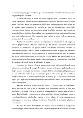 40
os possíveis reajustes, pois entendemos que o material didático utilizado na intervenção não é
um produto pronto e acabado.
Se observarmos bem a atitude dos alunos enquanto lhes é solicitado o ato de ler,
vemos com alguma frequência manifestações de cansaço e tédio, por considerarem os textos
longos e maçantes. Várias são as razões que justificariam essa situação, uma delas seria o fato
de sentirem ainda dificuldade de interpretação, pois não internalizaram competências
esperadas. Assim, costuma ser um trabalho penoso desafiá-los a penetrar, por exemplo, no
terreno de leituras canônicas. Sem que haja uma preparação, o texto cristalizado na Literatura
toma equivocadamente uma ótica tormentosa para a classe e para o professor, parecendo
muito distante de nossa realidade.
Para buscar um melhor preparo e encorajamento na estruturação do CP foi preciso
ouvir os próprios alunos, saber, ver, conhecer o que lhes atraem, o que detém o seu olhar,
resultando na identificação de gêneros textuais considerados emergentes, oriundos do
contexto da tecnologia. Por isso, apesar de não estarem inseridos no grupo dos gêneros do
contexto escolar, justifica-se aqui o trabalho com os memes porque fazem parte do cotidiano
dos jovens, circulando constantemente em suas práticas sociais, por isso efetivamente os
produzem ou compartilham. Dessa maneira, o ensino do meme se caracteriza pela capacidade
de viabilizar o desenvolvimento de habilidades de leitura.
Necessária nos foi uma coleta de textos mêmicos para análise, considerando-se, no
mínimo: as características da situação de produção (a quem se dirige, em qual situação social
foi produzido e circula, em que momento, com qual objetivo, em que tipo de linguagem, qual
é a atividade não verbal a que se relaciona, qual o valor social que lhe é atribuído
etc.).Ressalte-se que há diversas representações de memes que se difundiram atualmente:
aquela que é objeto de estudo neste trabalho é o que comumente mescla foto ou imagem a um
enunciado linguístico.
Definido o lugar do gênero meme em nosso CP, atentemos para as habilidades a
serem desenvolvidas com a SD: a) reconhecer uma informação implícita; b) fazer uma
inferência; c) identificar o efeito de sentido de uma expressão ou imagem; d) relacionar os
textos. Tais habilidades começaram a ser observadas já no teste de entrada para nortear o
ponto inicial do nosso trabalho. Para registrar se houve indícios de avanço na compreensão
leitora, espera-se comprovar mudanças positivas no desempenho da turma com aplicação de
teste de saída.
Por meio das marcas de intertextos nos memes, pode-se identificar o diálogo que o
usuário da língua estabelece com outros textos, tornando-se oportunidade de melhor estruturar
 