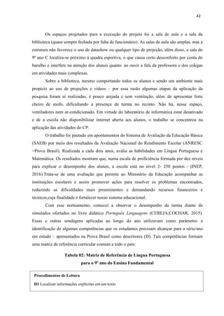 42
Procedimentos de Leitura
D1 Localizar informações explícitas em um texto
Os espaços projetados para a execução do projeto foi a sala de aula e a sala da
biblioteca (quase sempre fechada por falta de funcionário). As salas de aula são amplas, mas a
estrutura não favorece o uso de datashow ou qualquer tipo de projeção, além disso, a sala do
9º ano C localiza-se próximo à quadra esportiva, o que causa certo desconforto por conta do
barulho e interfere na atenção dos alunos quanto ao ouvir a fala da professora e dos colegas
em atividades mais complexas.
Sobre a biblioteca, mesmo comportando todos os alunos e sendo um ambiente mais
propício ao uso de projeções e vídeos – por essa razão algumas etapas da aplicação da
pesquisa foram aí realizadas, é pouco arejada e sem ventilação, além de apresentar forte
cheiro de mofo, dificultando a presença da turma no recinto. Não há, nesse espaço,
ventiladores nem ar-condicionado. Em virtude do laboratório de informática estar desativado
e de a escola não disponibilizar internet aberta aos alunos, o trabalho se concentrou na
aplicação das atividades do CP.
O trabalho foi pautado em apontamentos do Sistema de Avaliação da Educação Básica
(SAEB) por meio dos resultados da Avaliação Nacional do Rendimento Escolar (ANRESC
=Prova Brasil). Realizada a cada dois anos, avalia as habilidades em Língua Portuguesa e
Matemática. Os resultados mostram que, numa escala de proficiência formada por dez níveis
para explicar o desempenho dos alunos, a escola está no nível 2- 250 pontos - (INEP,
2016).Trata-se de uma avaliação que permite ao Ministério da Educação acompanhar as
instituições escolares e assim promover ações para resolver os problemas encontrados,
reduzindo as dificuldades mais proeminentes e demandando recursos financeiros e
técnicos,cuja finalidade é fortalecer nosso sistema educacional.
Com esse norteamento, comecei a observar o desempenho da turma diante de
simulados ofertados no livro didático Português Linguagens (CEREJA;COCHAR, 2015).
Essas e outras sondagens aplicadas ao longo do ano utilizavam como parâmetro a
identificação de algumas competências que os estudantes precisam alcançar para a série/ano
em estudo – apresentados na Prova Brasil como descritores (D). Tais competências formam
uma matriz de referência curricular comum a todo o país:
Tabela 02: Matriz de Referência de Língua Portuguesa
para o 9º ano do Ensino Fundamental
 