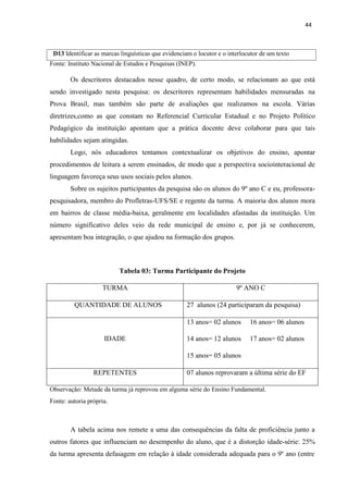 44
Fonte: Instituto Nacional de Estudos e Pesquisas (INEP).
Os descritores destacados nesse quadro, de certo modo, se relacionam ao que está
sendo investigado nesta pesquisa: os descritores representam habilidades mensuradas na
Prova Brasil, mas também são parte de avaliações que realizamos na escola. Várias
diretrizes,como as que constam no Referencial Curricular Estadual e no Projeto Político
Pedagógico da instituição apontam que a prática docente deve colaborar para que tais
habilidades sejam atingidas.
Logo, nós educadores tentamos contextualizar os objetivos do ensino, apontar
procedimentos de leitura a serem ensinados, de modo que a perspectiva sociointeracional de
linguagem favoreça seus usos sociais pelos alunos.
Sobre os sujeitos participantes da pesquisa são os alunos do 9º ano C e eu, professora-
pesquisadora, membro do Profletras-UFS/SE e regente da turma. A maioria dos alunos mora
em bairros de classe média-baixa, geralmente em localidades afastadas da instituição. Um
número significativo deles veio da rede municipal de ensino e, por já se conhecerem,
apresentam boa integração, o que ajudou na formação dos grupos.
Tabela 03: Turma Participante do Projeto
TURMA 9º ANO C
QUANTIDADE DE ALUNOS 27 alunos (24 participaram da pesquisa)
IDADE
13 anos= 02 alunos 16 anos= 06 alunos
14 anos= 12 alunos 17 anos= 02 alunos
15 anos= 05 alunos
REPETENTES 07 alunos reprovaram a última série do EF
Observação: Metade da turma já reprovou em alguma série do Ensino Fundamental.
Fonte: autoria própria.
A tabela acima nos remete a uma das consequências da falta de proficiência junto a
outros fatores que influenciam no desempenho do aluno, que é a distorção idade-série: 25%
da turma apresenta defasagem em relação à idade considerada adequada para o 9º ano (entre
D13 Identificar as marcas linguísticas que evidenciam o locutor e o interlocutor de um texto
 