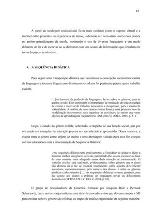 47
A partir da sondagem sociocultural ficou mais evidente como o suporte virtual e a
internet estão presentes na experiência do aluno, indicando ser necessário inserir essa prática
no ensino-aprendizagem da escola, mostrando o uso de diversas linguagens e um modo
diferente de ler e de escrever ao se defrontar com um oceano de informações que circulam em
torno do jovem atualmente.
4. A SEQUÊNCIA DIDÁTICA
Para seguir uma transposição didática que valorizasse a concepção sociointeracionista
da linguagem e tomasse língua como fenômeno social nos foi pertinente pensar que o trabalho
escolar,
[...]no domínio da produção da linguagem, faz-se sobre os gêneros, quer se
queira ou não. Eles constituem o instrumento de mediação de toda estratégia
de ensino e material de trabalho, necessário e inesgotável, para o ensino da
textualidade. A análise de suas características fornece uma primeira base de
modelização instrumental para organizar as atividades de ensino que esses
objetos de aprendizagem requerem (SCHNEUWLY; DOLZ, 2004, p. 51).
Logo, o estudo do gênero reflete, sobretudo, a respeito de sua função social, que por
ser usado em situações de interação precisa ser reconhecido e apreendido. Dessa maneira, a
escola toma o gênero como objeto de ensino e uma abordagem voltada para esse fim chegou
até nós educadores com a denominação de Sequência Didática:
Uma sequência didática tem, precisamente, a finalidade de ajudar o aluno a
dominar melhor um gênero de texto, permitindo-lhe, assim, escrever ou falar
de uma maneira mais adequada numa dada situação de comunicação. O
trabalho escolar será realizado, evidentemente, sobre gêneros que o aluno
não domina ou o faz de maneira insuficiente; sobre aqueles dificilmente
acessíveis, espontaneamente, pela maioria dos alunos; e sobre os gêneros
públicos e não privados [...]. As sequências didáticas servem, portanto, para
dar acesso aos alunos a práticas de linguagem novas ou dificilmente
domináveis (SCHNEUWLY; DOLZ, 2004, p. 83).
O grupo de pesquisadores de Genebra, formado por Joaquim Dolz e Bernard
Schneuwly, entre outros, esquematizou uma série de procedimentos que devem compor a SD
para ensinar sobre o gênero:são oficinas ou etapas de análise organizadas da seguinte maneira:
 