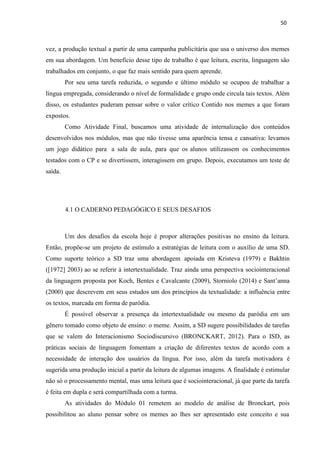 50
vez, a produção textual a partir de uma campanha publicitária que usa o universo dos memes
em sua abordagem. Um benefício desse tipo de trabalho é que leitura, escrita, linguagem são
trabalhados em conjunto, o que faz mais sentido para quem aprende.
Por seu uma tarefa reduzida, o segundo e último módulo se ocupou de trabalhar a
língua empregada, considerando o nível de formalidade e grupo onde circula tais textos. Além
disso, os estudantes puderam pensar sobre o valor crítico Contido nos memes a que foram
expostos.
Como Atividade Final, buscamos uma atividade de internalização dos conteúdos
desenvolvidos nos módulos, mas que não tivesse uma aparência tensa e cansativa: levamos
um jogo didático para a sala de aula, para que os alunos utilizassem os conhecimentos
testados com o CP e se divertissem, interagissem em grupo. Depois, executamos um teste de
saída.
4.1 O CADERNO PEDAGÓGICO E SEUS DESAFIOS
Um dos desafios da escola hoje é propor alterações positivas no ensino da leitura.
Então, propõe-se um projeto de estímulo a estratégias de leitura com o auxílio de uma SD.
Como suporte teórico a SD traz uma abordagem apoiada em Kristeva (1979) e Bakhtin
([1972] 2003) ao se referir à intertextualidade. Traz ainda uma perspectiva sociointeracional
da linguagem proposta por Koch, Bentes e Cavalcante (2009), Storniolo (2014) e Sant’anna
(2000) que descrevem em seus estudos um dos princípios da textualidade: a influência entre
os textos, marcada em forma de paródia.
É possível observar a presença da intertextualidade ou mesmo da paródia em um
gênero tomado como objeto de ensino: o meme. Assim, a SD sugere possibilidades de tarefas
que se valem do Interacionismo Sociodiscursivo (BRONCKART, 2012). Para o ISD, as
práticas sociais de linguagem fomentam a criação de diferentes textos de acordo com a
necessidade de interação dos usuários da língua. Por isso, além da tarefa motivadora é
sugerida uma produção inicial a partir da leitura de algumas imagens. A finalidade é estimular
não só o processamento mental, mas uma leitura que é sociointeracional, já que parte da tarefa
é feita em dupla e será compartilhada com a turma.
As atividades do Módulo 01 remetem ao modelo de análise de Bronckart, pois
possibilitou ao aluno pensar sobre os memes ao lhes ser apresentado este conceito e sua
 