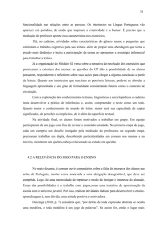 51
funcionalidade nas relações entre as pessoas. Os intertextos na Língua Portuguesa vão
aparecer em paródias, de modo que inspiram a criatividade e o humor. É preciso que a
mediação do professor aponte essa característica nos exercícios.
Há, no caderno, atividades sobre características do gênero meme e perguntas que
estimulam o trabalho cognitivo para sua leitura, além de propor uma abordagem que torna o
estudo mais dinâmico e incita a participação da turma ao apresentar a estratégia inferencial
para trabalhar a leitura.
Já a organização do Módulo 02 versa sobre a tentativa de resolução dos exercícios que
priorizaram a estrutura dos memes: as questões do CP dão a possibilidade de os alunos
pensarem, responderem e refletirem sobre suas ações para chegar a alguma conclusão a partir
da leitura. Quanto aos intertextos que suscitam as possíveis leituras, pode-se se abordar a
linguagem apresentada e seu grau de formalidade considerando fatores como o contexto de
circulação.
Com a exploração dos conhecimentos textuais, linguísticos e enciclopédicos o caderno
tenta desenvolver a prática de inferências e, assim, compreender o texto como um todo.
Quanto maior o conhecimento de mundo do leitor, maior será sua capacidade de captar
significados, de perceber os implícitos, de ir além da superfície textual.
Na atividade final, os alunos foram motivados a trabalhar em grupo. Em equipe
participaram de um jogo com fins de revisar o conteúdo estudado. Na primeira etapa do jogo,
cada um cumpria um desafio instigado pela mediação da professora; na segunda etapa,
precisaram trabalhar em dupla, descobrindo particularidades em comum nos memes e na
terceira, montaram um quebra-cabeça relacionado ao estudo em questão.
4.2 A RELEVÂNCIA DO JOGO PARA O ENSINO
No meio docente, é comum ouvir comentários sobre a falta de interesse dos alunos nas
aulas de Português, muitas vezes associada a uma obrigação desagradável, que deve ser
cumprida. Logo, há uma necessidade de repensar o modo de instigar o interesse do alunado.
Umas das possibilidades é o trabalho com jogos,como uma tentativa de aproximação da
escola com o universo juvenil. Por isso, realizar atividades lúdicas para desenvolver o ensino-
aprendizagem é, sem dúvida, uma atitude positiva e motivadora.
Huizinga (2010, p. 7) considera que, “por detrás de toda expressão abstrata se oculta
uma metáfora, e toda metáfora é um jogo de palavras”. Se assim for, então o lugar mais
 