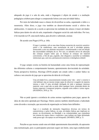 52
adequado do jogo é a sala de aula, onde a linguagem é objeto de estudo e a mediação
pedagógica colabora para alargar a compreensão leitora com uma atividade lúdica.
Por meio da ludicidade nasce a chance de diversificar as aulas, espantando o tédio e a
monotonia. Além disso, o jogo visa também ao desenvolvimento social e afetivo dos
adolescentes. A maneira de a escola se aproximar da realidade dos alunos é trazer atividades
lúdicas para dentro da sala de aula, respeitando a bagagem social de cada indivíduo. Por isso,
é foi inserido no CP, uma tarefa lúdica, para divertir e sobretudo, ensinar.
De acordo com Piaget (1976, p. 160):
O jogo é, portanto, sob as suas duas formas essenciais de exercício sensório-
motor e de simbolismo, uma assimilação da real à atividade própria,
fornecendo a esta seu alimento necessário e transformando o real em função
das necessidades múltiplas do eu. Por isso, os métodos ativos de educação
das crianças exigem todos que se forneça às crianças um material
conveniente, a fim de que, jogando, elas cheguem a assimilar as realidades
intelectuais que, sem isso, permanecem exteriores à inteligência infantil.
O jogo sempre existiu na história da humanidade como uma forma de representação
das diferentes culturas e comportamento humano, aparentemente desvinculado da seriedade.
Numa perspectiva histórica, Huizinga (2010) propõe um estudo sobre o caráter lúdico na
cultura e um conceito de jogo que se aproxima da ideia de civilização.
Uma atividade livre, conscientemente tomada como ‘não – séria’ e exterior à
vida habitual, mas ao mesmo tempo capaz de absorver o jogador de maneira
intensa e total. É uma atividade desligada de todo e qualquer interesse
material, com a qual não se pode obter qualquer lucro, praticada dentro de
limites espaciais e temporais próprios, segundo certa ordem e certas regras.
(HUIZINGA, 2010, p. 16)
Não se pode ignorar a existência de certas normas reguladoras para jogar, apesar da
ideia do não-sério apontada por Huizinga. Outros autores também identificaram a ludicidade
como diversão e recreação, que necessita de organização ou limites bem definidos:
Jogo é o resultado de interações linguísticas diversas em termos de
características e ações lúdicas, ou seja, atividades lúdicas que implicam no
prazer, no divertimento, na liberdade e na voluntariedade, que contenham
um sistema de regras claras e explícitas e que tenham um lugar delimitado
onde possa agir: um espaço ou um brinquedo. (SOARES, 2008, p. 3)
Percebe-se que mesmo sendo uma atividade aparentemente descontraída, ela apresenta
uma normatização, pois os participantes precisam seguir um limite, uma regra estabelecendo
 