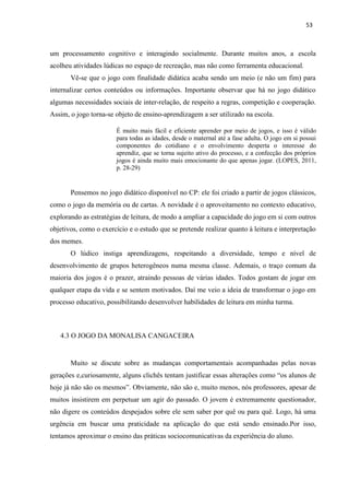 53
um processamento cognitivo e interagindo socialmente. Durante muitos anos, a escola
acolheu atividades lúdicas no espaço de recreação, mas não como ferramenta educacional.
Vê-se que o jogo com finalidade didática acaba sendo um meio (e não um fim) para
internalizar certos conteúdos ou informações. Importante observar que há no jogo didático
algumas necessidades sociais de inter-relação, de respeito a regras, competição e cooperação.
Assim, o jogo torna-se objeto de ensino-aprendizagem a ser utilizado na escola.
É muito mais fácil e eficiente aprender por meio de jogos, e isso é válido
para todas as idades, desde o maternal até a fase adulta. O jogo em si possui
componentes do cotidiano e o envolvimento desperta o interesse do
aprendiz, que se torna sujeito ativo do processo, e a confecção dos próprios
jogos é ainda muito mais emocionante do que apenas jogar. (LOPES, 2011,
p. 28-29)
Pensemos no jogo didático disponível no CP: ele foi criado a partir de jogos clássicos,
como o jogo da memória ou de cartas. A novidade é o aproveitamento no contexto educativo,
explorando as estratégias de leitura, de modo a ampliar a capacidade do jogo em si com outros
objetivos, como o exercício e o estudo que se pretende realizar quanto à leitura e interpretação
dos memes.
O lúdico instiga aprendizagens, respeitando a diversidade, tempo e nível de
desenvolvimento de grupos heterogêneos numa mesma classe. Ademais, o traço comum da
maioria dos jogos é o prazer, atraindo pessoas de várias idades. Todos gostam de jogar em
qualquer etapa da vida e se sentem motivados. Daí me veio a ideia de transformar o jogo em
processo educativo, possibilitando desenvolver habilidades de leitura em minha turma.
4.3 O JOGO DA MONALISA CANGACEIRA
Muito se discute sobre as mudanças comportamentais acompanhadas pelas novas
gerações e,curiosamente, alguns clichês tentam justificar essas alterações como “os alunos de
hoje já não são os mesmos”. Obviamente, não são e, muito menos, nós professores, apesar de
muitos insistirem em perpetuar um agir do passado. O jovem é extremamente questionador,
não digere os conteúdos despejados sobre ele sem saber por quê ou para quê. Logo, há uma
urgência em buscar uma praticidade na aplicação do que está sendo ensinado.Por isso,
tentamos aproximar o ensino das práticas sociocomunicativas da experiência do aluno.
 